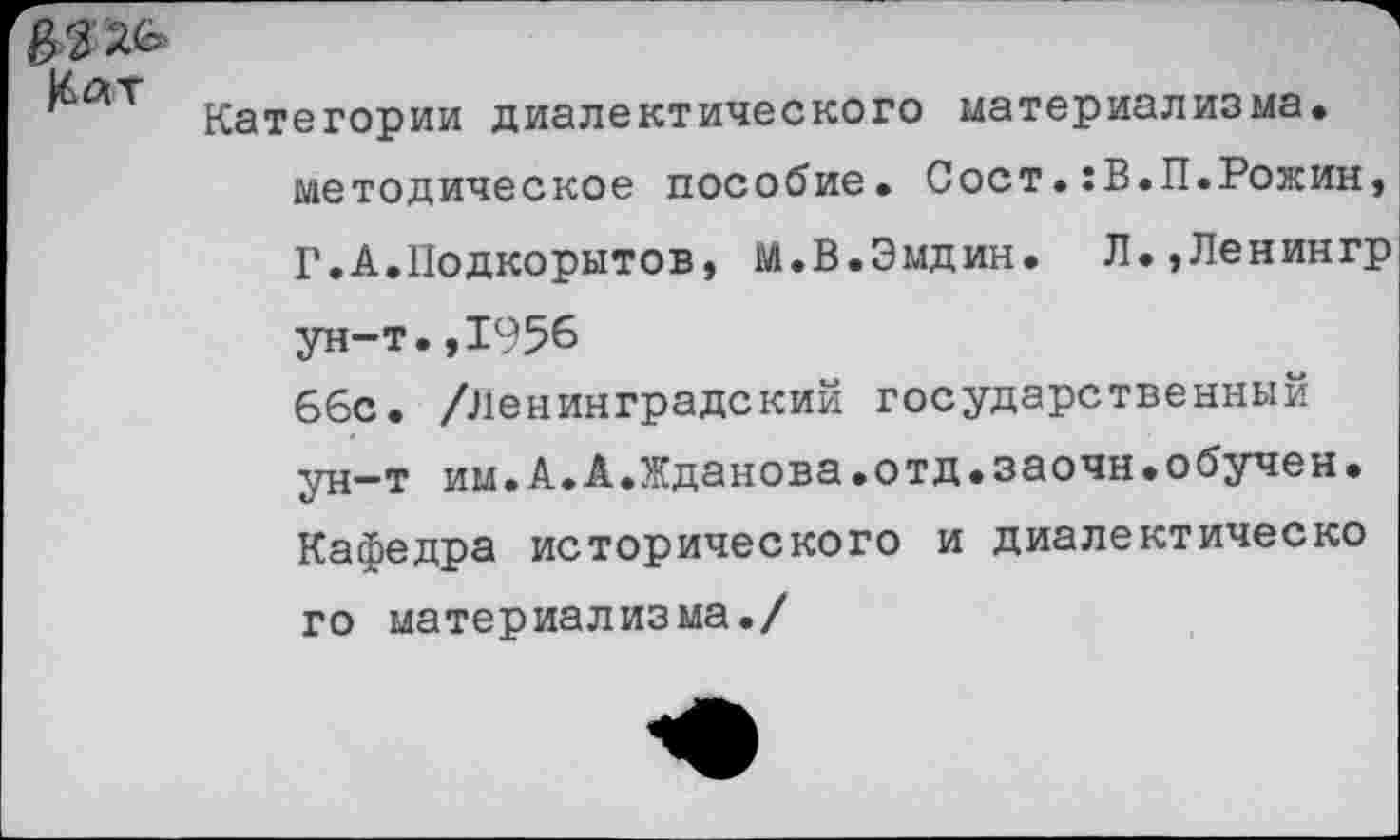 ﻿Мт „
Категории диалектического материализма, методическое пособие. Сост.:В.П.Рожин, Г.А.Подкорытов, М.В.Эмдин. Л.,Ленингр ун-т.,1956 66с. /Ленинградский государственный ун-т им.А.А.Жданова.отд.заочн.обучен. Кафедра исторического и диалектическо го материализма./